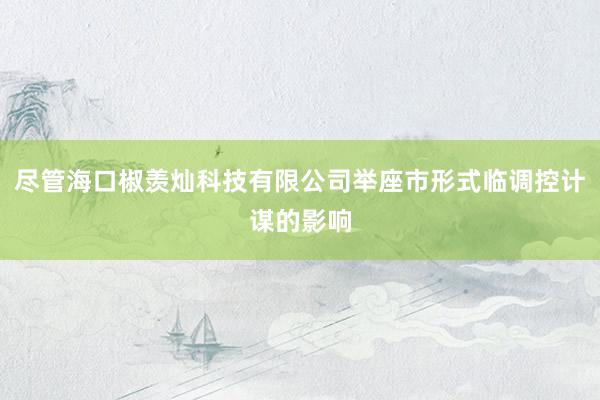 尽管海口椒羡灿科技有限公司举座市形式临调控计谋的影响